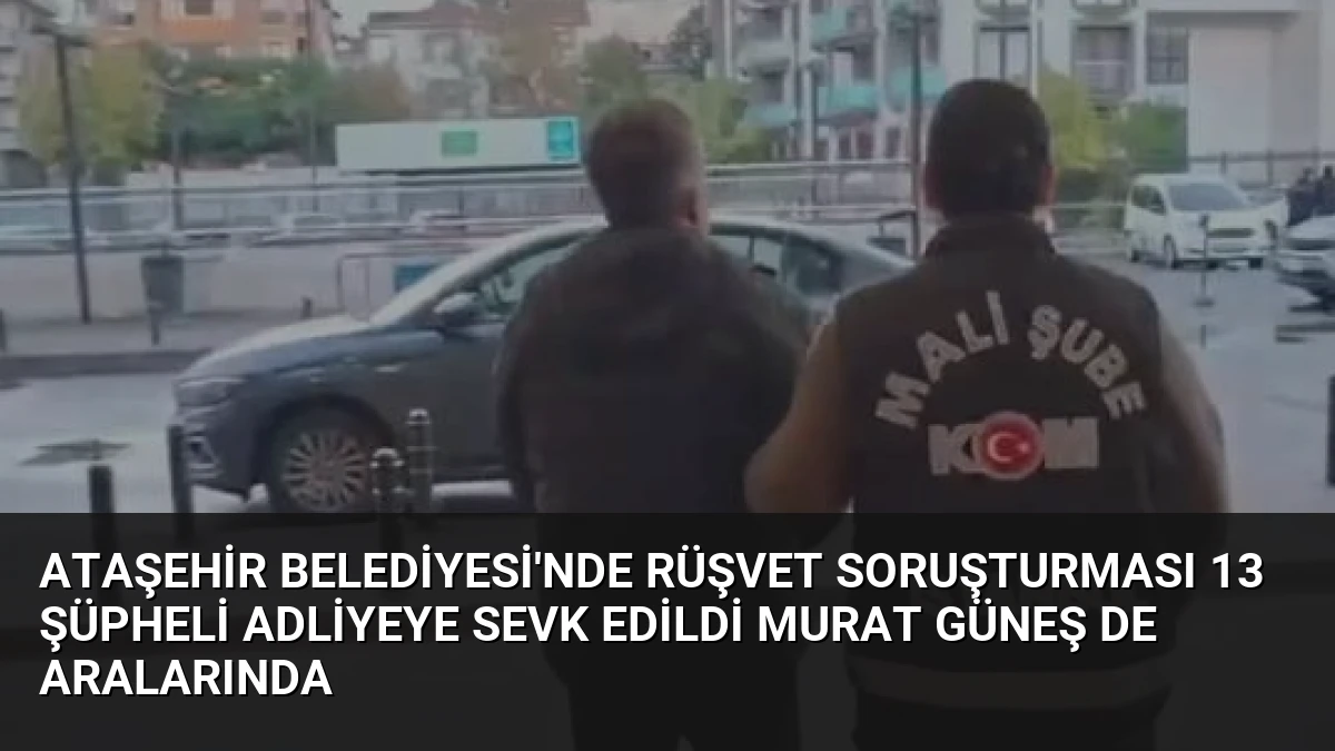 Ataşehir Belediyesi’nde Rüşvet Soruşturması 13 Şüpheli Adliyeye Sevk Edildi Murat Güneş de Aralarında